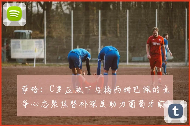 萨哈：C罗应放下与梅西姆巴佩的竞争心态聚焦替补深度助力葡萄牙前行