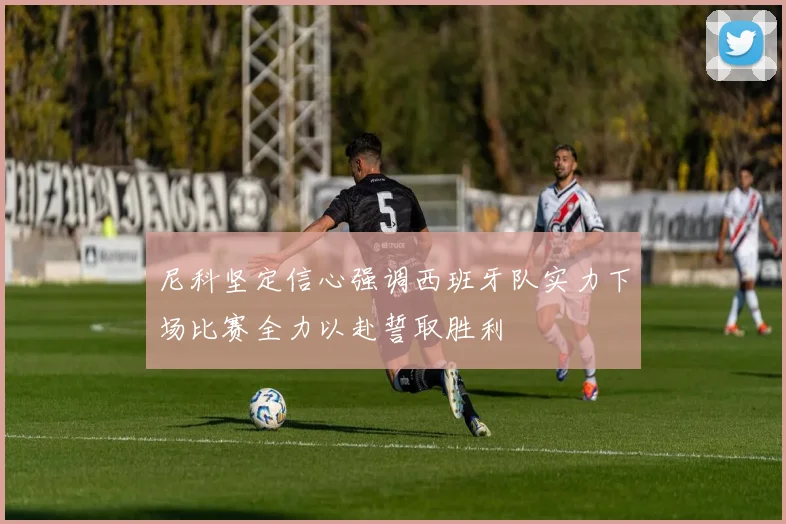 尼科坚定信心强调西班牙队实力下场比赛全力以赴誓取胜利
