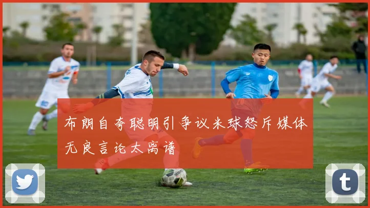 布朗自夸聪明引争议米球怒斥媒体无良言论太离谱