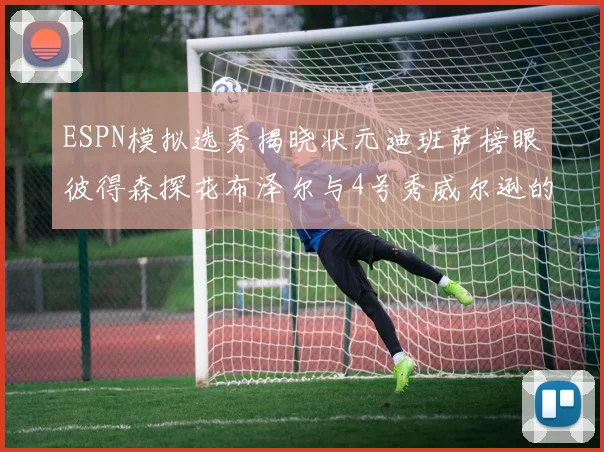 ESPN模拟选秀揭晓状元迪班萨榜眼彼得森探花布泽尔与4号秀威尔逊的精彩表现