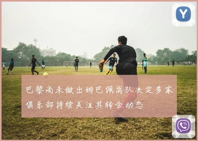 巴黎尚未做出姆巴佩离队决定多家俱乐部持续关注其转会动态