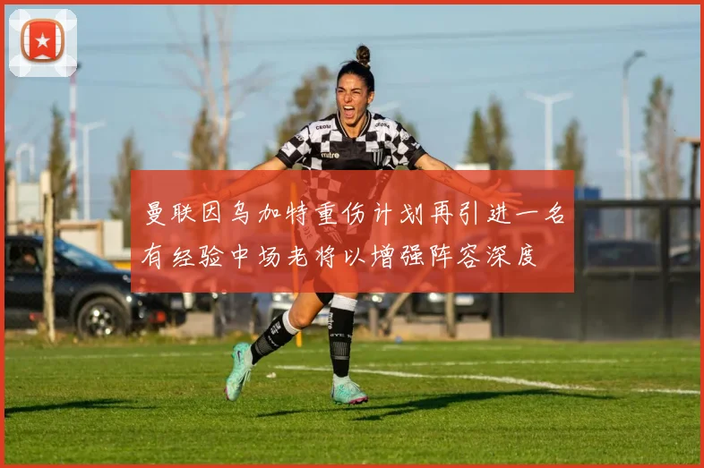 曼联因乌加特重伤计划再引进一名有经验中场老将以增强阵容深度