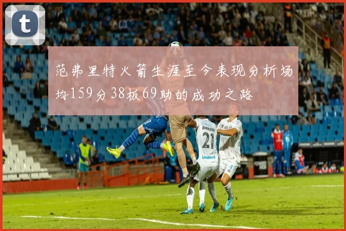 范弗里特火箭生涯至今表现分析场均159分38板69助的成功之路