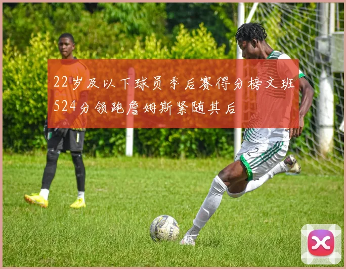 22岁及以下球员季后赛得分榜文班524分领跑詹姆斯紧随其后