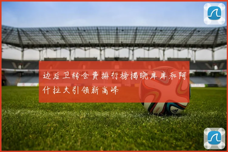 边后卫转会费排行榜揭晓库库和阿什拉夫引领新高峰