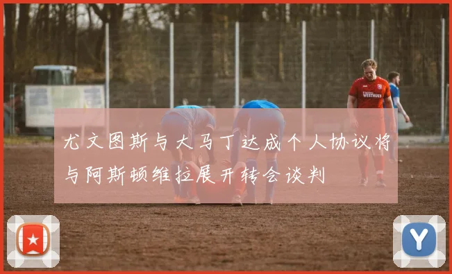 尤文图斯与大马丁达成个人协议将与阿斯顿维拉展开转会谈判