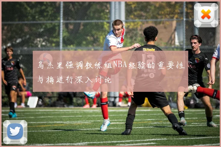 乌杰里强调教练组NBA经验的重要性与梅进行深入讨论