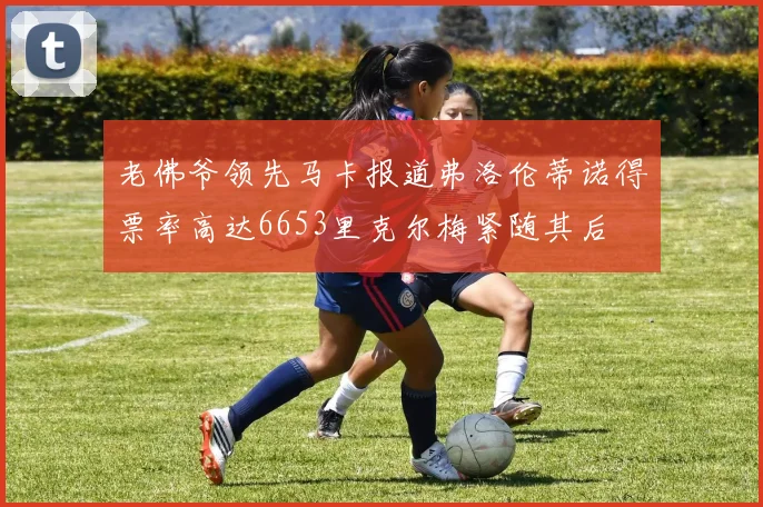 老佛爷领先马卡报道弗洛伦蒂诺得票率高达6653里克尔梅紧随其后