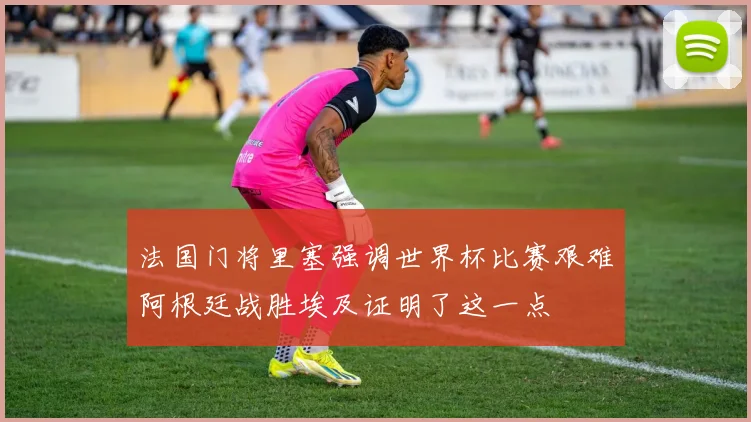 法国门将里塞强调世界杯比赛艰难阿根廷战胜埃及证明了这一点