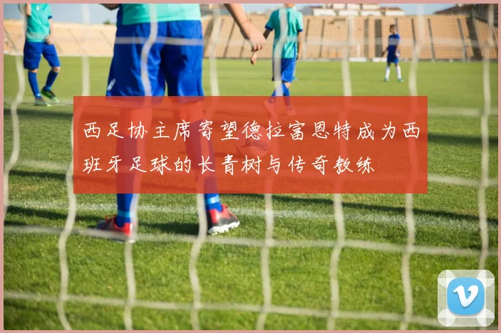 西足协主席寄望德拉富恩特成为西班牙足球的长青树与传奇教练