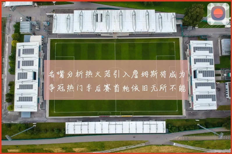 名嘴分析热火若引入詹姆斯将成为争冠热门季后赛首轮依旧无所不能