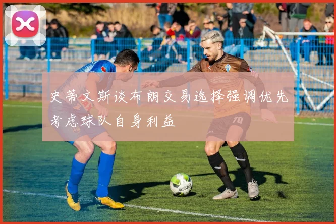 史蒂文斯谈布朗交易选择强调优先考虑球队自身利益