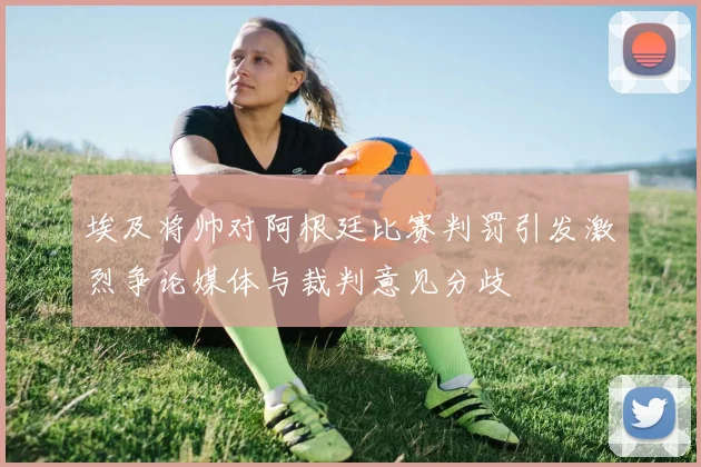 埃及将帅对阿根廷比赛判罚引发激烈争论媒体与裁判意见分歧