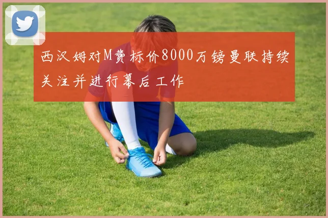 西汉姆对M费标价8000万镑曼联持续关注并进行幕后工作