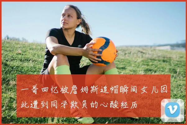 一哥回忆被詹姆斯追帽瞬间女儿因此遭到同学欺负的心酸经历