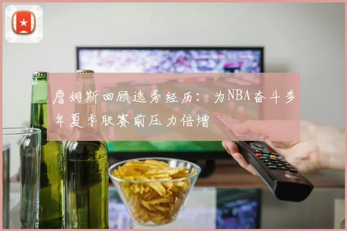 詹姆斯回顾选秀经历：为NBA奋斗多年夏季联赛前压力倍增