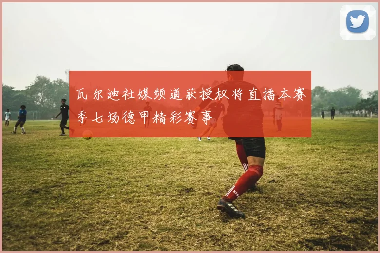 瓦尔迪社媒频道获授权将直播本赛季七场德甲精彩赛事